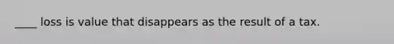 ____ loss is value that disappears as the result of a tax.