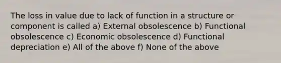 The loss in value due to lack of function in a structure or component is called a) External obsolescence b) Functional obsolescence c) Economic obsolescence d) Functional depreciation e) All of the above f) None of the above