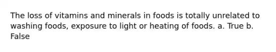 The loss of vitamins and minerals in foods is totally unrelated to washing foods, exposure to light or heating of foods. a. True b. False