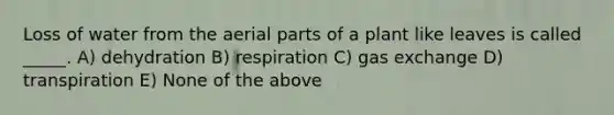 Loss of water from the aerial parts of a plant like leaves is called _____. A) dehydration B) respiration C) gas exchange D) transpiration E) None of the above