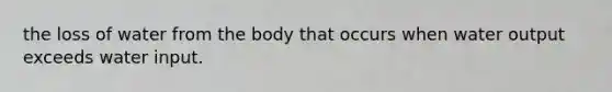 the loss of water from the body that occurs when water output exceeds water input.