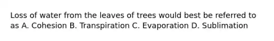 Loss of water from the leaves of trees would best be referred to as A. Cohesion B. Transpiration C. Evaporation D. Sublimation