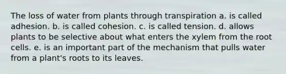 The loss of water from plants through transpiration a. is called adhesion. b. is called cohesion. c. is called tension. d. allows plants to be selective about what enters the xylem from the root cells. e. is an important part of the mechanism that pulls water from a plant's roots to its leaves.