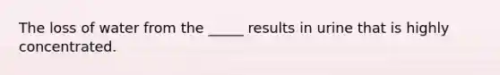 The loss of water from the _____ results in urine that is highly concentrated.