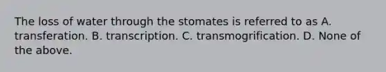 The loss of water through the stomates is referred to as A. transferation. B. transcription. C. transmogrification. D. None of the above.