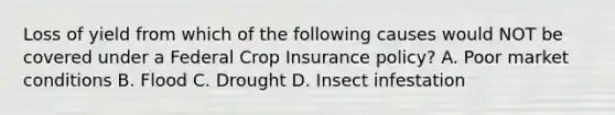 Loss of yield from which of the following causes would NOT be covered under a Federal Crop Insurance policy? A. Poor market conditions B. Flood C. Drought D. Insect infestation