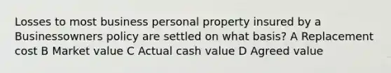 Losses to most business personal property insured by a Businessowners policy are settled on what basis? A Replacement cost B Market value C Actual cash value D Agreed value