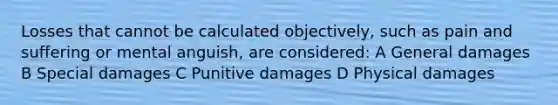 Losses that cannot be calculated objectively, such as pain and suffering or mental anguish, are considered: A General damages B Special damages C Punitive damages D Physical damages