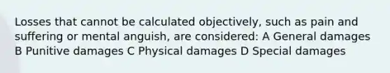 Losses that cannot be calculated objectively, such as pain and suffering or mental anguish, are considered: A General damages B Punitive damages C Physical damages D Special damages