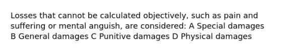 Losses that cannot be calculated objectively, such as pain and suffering or mental anguish, are considered: A Special damages B General damages C Punitive damages D Physical damages