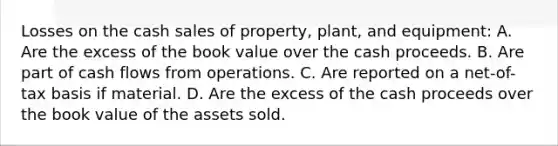 Losses on the cash sales of property, plant, and equipment: A. Are the excess of the book value over the cash proceeds. B. Are part of cash flows from operations. C. Are reported on a net-of-tax basis if material. D. Are the excess of the cash proceeds over the book value of the assets sold.