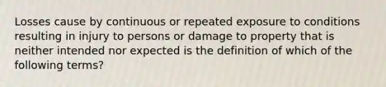 Losses cause by continuous or repeated exposure to conditions resulting in injury to persons or damage to property that is neither intended nor expected is the definition of which of the following terms?