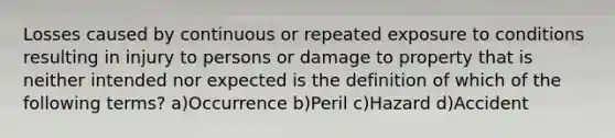 Losses caused by continuous or repeated exposure to conditions resulting in injury to persons or damage to property that is neither intended nor expected is the definition of which of the following terms? a)Occurrence b)Peril c)Hazard d)Accident