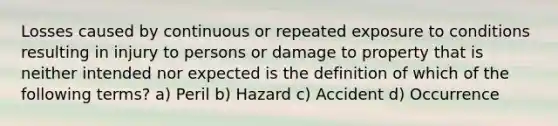 Losses caused by continuous or repeated exposure to conditions resulting in injury to persons or damage to property that is neither intended nor expected is the definition of which of the following terms? a) Peril b) Hazard c) Accident d) Occurrence