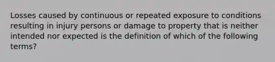 Losses caused by continuous or repeated exposure to conditions resulting in injury persons or damage to property that is neither intended nor expected is the definition of which of the following terms?