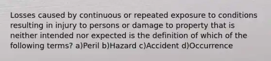 Losses caused by continuous or repeated exposure to conditions resulting in injury to persons or damage to property that is neither intended nor expected is the definition of which of the following terms? a)Peril b)Hazard c)Accident d)Occurrence