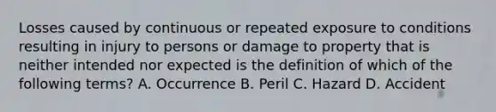 Losses caused by continuous or repeated exposure to conditions resulting in injury to persons or damage to property that is neither intended nor expected is the definition of which of the following terms? A. Occurrence B. Peril C. Hazard D. Accident