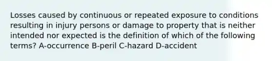 Losses caused by continuous or repeated exposure to conditions resulting in injury persons or damage to property that is neither intended nor expected is the definition of which of the following terms? A-occurrence B-peril C-hazard D-accident