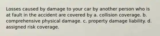 Losses caused by damage to your car by another person who is at fault in the accident are covered by a. collision coverage. b. comprehensive physical damage. c. property damage liability. d. assigned risk coverage.