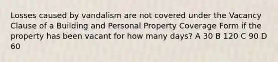 Losses caused by vandalism are not covered under the Vacancy Clause of a Building and Personal Property Coverage Form if the property has been vacant for how many days? A 30 B 120 C 90 D 60