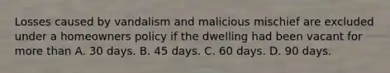 Losses caused by vandalism and malicious mischief are excluded under a homeowners policy if the dwelling had been vacant for more than A. 30 days. B. 45 days. C. 60 days. D. 90 days.