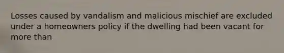 Losses caused by vandalism and malicious mischief are excluded under a homeowners policy if the dwelling had been vacant for <a href='https://www.questionai.com/knowledge/keWHlEPx42-more-than' class='anchor-knowledge'>more than</a>