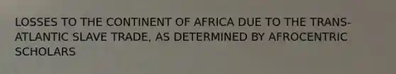 LOSSES TO THE CONTINENT OF AFRICA DUE TO THE TRANS-ATLANTIC SLAVE TRADE, AS DETERMINED BY AFROCENTRIC SCHOLARS