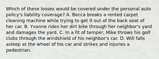 Which of these losses would be covered under the personal auto policy's liability coverage? A. Becca breaks a rented carpet cleaning machine while trying to get it out of the back seat of her car. B. Yvonne rides her dirt bike through her neighbor's yard and damages the yard. C. In a fit of temper, Mike throws his golf clubs through the windshield of his neighbor's car. D. Will falls asleep at the wheel of his car and strikes and injuries a pedestrian.