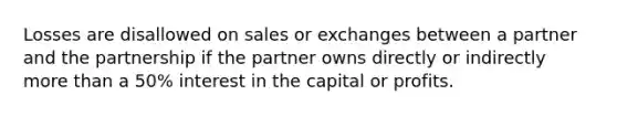 Losses are disallowed on sales or exchanges between a partner and the partnership if the partner owns directly or indirectly <a href='https://www.questionai.com/knowledge/keWHlEPx42-more-than' class='anchor-knowledge'>more than</a> a 50% interest in the capital or profits.