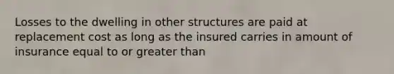 Losses to the dwelling in other structures are paid at replacement cost as long as the insured carries in amount of insurance equal to or greater than