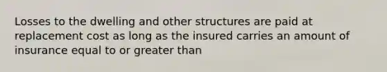 Losses to the dwelling and other structures are paid at replacement cost as long as the insured carries an amount of insurance equal to or greater than