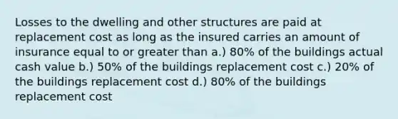 Losses to the dwelling and other structures are paid at replacement cost as long as the insured carries an amount of insurance equal to or <a href='https://www.questionai.com/knowledge/ktgHnBD4o3-greater-than' class='anchor-knowledge'>greater than</a> a.) 80% of the buildings actual cash value b.) 50% of the buildings replacement cost c.) 20% of the buildings replacement cost d.) 80% of the buildings replacement cost