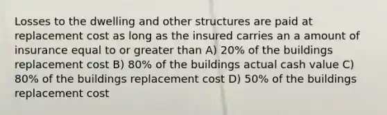 Losses to the dwelling and other structures are paid at replacement cost as long as the insured carries an a amount of insurance equal to or greater than A) 20% of the buildings replacement cost B) 80% of the buildings actual cash value C) 80% of the buildings replacement cost D) 50% of the buildings replacement cost