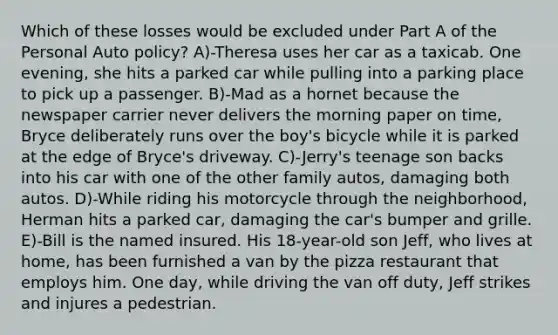 Which of these losses would be excluded under Part A of the Personal Auto policy? A)-Theresa uses her car as a taxicab. One evening, she hits a parked car while pulling into a parking place to pick up a passenger. B)-Mad as a hornet because the newspaper carrier never delivers the morning paper on time, Bryce deliberately runs over the boy's bicycle while it is parked at the edge of Bryce's driveway. C)-Jerry's teenage son backs into his car with one of the other family autos, damaging both autos. D)-While riding his motorcycle through the neighborhood, Herman hits a parked car, damaging the car's bumper and grille. E)-Bill is the named insured. His 18-year-old son Jeff, who lives at home, has been furnished a van by the pizza restaurant that employs him. One day, while driving the van off duty, Jeff strikes and injures a pedestrian.