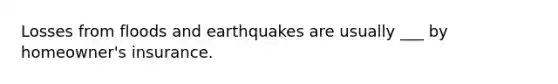 Losses from floods and earthquakes are usually ___ by homeowner's insurance.