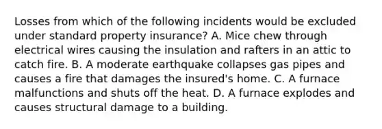 Losses from which of the following incidents would be excluded under standard property insurance? A. Mice chew through electrical wires causing the insulation and rafters in an attic to catch fire. B. A moderate earthquake collapses gas pipes and causes a fire that damages the insured's home. C. A furnace malfunctions and shuts off the heat. D. A furnace explodes and causes structural damage to a building.