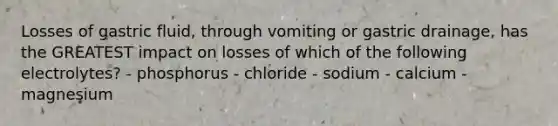 Losses of gastric fluid, through vomiting or gastric drainage, has the GREATEST impact on losses of which of the following electrolytes? - phosphorus - chloride - sodium - calcium - magnesium