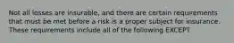 Not all losses are insurable, and there are certain requirements that must be met before a risk is a proper subject for insurance. These requirements include all of the following EXCEPT