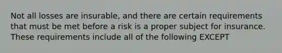 Not all losses are insurable, and there are certain requirements that must be met before a risk is a proper subject for insurance. These requirements include all of the following EXCEPT