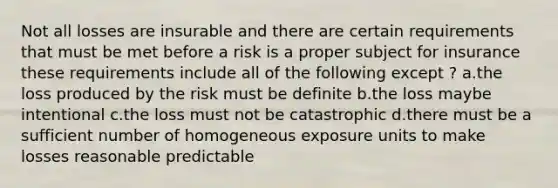 Not all losses are insurable and there are certain requirements that must be met before a risk is a proper subject for insurance these requirements include all of the following except ? a.the loss produced by the risk must be definite b.the loss maybe intentional c.the loss must not be catastrophic d.there must be a sufficient number of homogeneous exposure units to make losses reasonable predictable