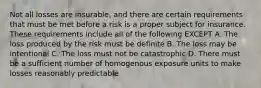 Not all losses are insurable, and there are certain requirements that must be met before a risk is a proper subject for insurance. These requirements include all of the following EXCEPT A. The loss produced by the risk must be definite B. The loss may be intentional C. The loss must not be catastrophic D. There must be a sufficient number of homogenous exposure units to make losses reasonably predictable