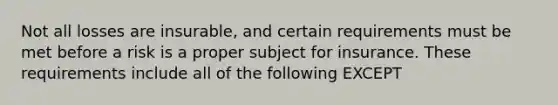 Not all losses are insurable, and certain requirements must be met before a risk is a proper subject for insurance. These requirements include all of the following EXCEPT