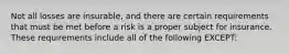 Not all losses are insurable, and there are certain requirements that must be met before a risk is a proper subject for insurance. These requirements include all of the following EXCEPT: