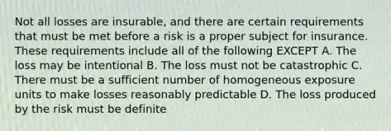 Not all losses are insurable, and there are certain requirements that must be met before a risk is a proper subject for insurance. These requirements include all of the following EXCEPT A. The loss may be intentional B. The loss must not be catastrophic C. There must be a sufficient number of homogeneous exposure units to make losses reasonably predictable D. The loss produced by the risk must be definite