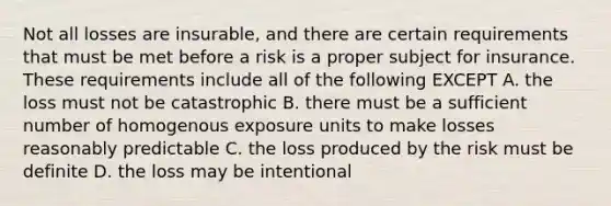 Not all losses are insurable, and there are certain requirements that must be met before a risk is a proper subject for insurance. These requirements include all of the following EXCEPT A. the loss must not be catastrophic B. there must be a sufficient number of homogenous exposure units to make losses reasonably predictable C. the loss produced by the risk must be definite D. the loss may be intentional