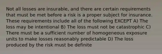 Not all losses are insurable, and there are certain requirements that must be met before a risk is a proper subject for insurance. These requirements include all of the following EXCEPT A) The loss may be intentional B) The loss must not be catastrophic C) There must be a sufficient number of homogeneous exposure units to make losses reasonably predictable D) The loss produced by the risk must be definite