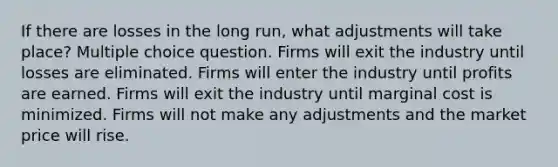 If there are losses in the long run, what adjustments will take place? Multiple choice question. Firms will exit the industry until losses are eliminated. Firms will enter the industry until profits are earned. Firms will exit the industry until marginal cost is minimized. Firms will not make any adjustments and the market price will rise.