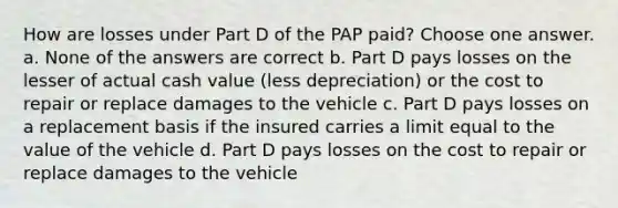 How are losses under Part D of the PAP paid? Choose one answer. a. None of the answers are correct b. Part D pays losses on the lesser of actual cash value (less depreciation) or the cost to repair or replace damages to the vehicle c. Part D pays losses on a replacement basis if the insured carries a limit equal to the value of the vehicle d. Part D pays losses on the cost to repair or replace damages to the vehicle