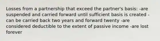 Losses from a partnership that exceed the partner's basis: -are suspended and carried forward until sufficient basis is created -can be carried back two years and forward twenty -are considered deductible to the extent of passive income -are lost forever