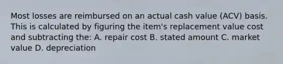 Most losses are reimbursed on an actual cash value (ACV) basis. This is calculated by figuring the item's replacement value cost and subtracting the: A. repair cost B. stated amount C. market value D. depreciation